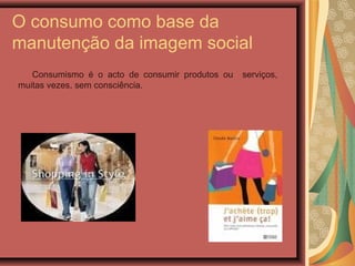 O consumo como base da
manutenção da imagem social
Consumismo é o acto de consumir produtos ou serviços,
muitas vezes, sem consciência.
 