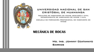 UNIVERSIDAD NACIONAL DE SAN
CRISTÓBAL DE HUAMANGA
FACULTAD DE INGENIERÍA DE MINAS, GEOLOGÍA Y CIVIL
DEPARTAMENTO DE INGENIERÍA DE MINAS Y CIVIL
ESCUELA DE FORMACIÓN PROFESIONAL DE INGENIERÍA DE
MINAS
MECÁNICA DE ROCAS
Mg. Ing. Johnny Ccatamayo
Barrios
 