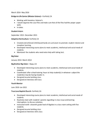 March 2016- May 2016
Bridge to Life Center (Mission Solano) – Fairfield, CA
 Working with homeless Veteran’s
 I would organize the case files and make sure that all the files had the proper paper
work.
 In-takes
Student Intern
September 2015- December 2015
Adaptive Horticulture- Fairfield, CA
 Created and enforced child based hands on curriculum to promote student interest and
receptive learning.
 Developed interesting course plans to meet academic, intellectual and social needs of
students.
 Monitored the students who need extra help with taking test.
Big Sister
January 2014- March 2014
Big Brother Big Sister – Napa, CA
 Developed interesting course plans to meet academic, intellectual and social needs of
students.
 Coordinated after school tutoring hours to help student(s) in whatever subject the
student(s) may be having trouble in.
 Designed resume building class
 Designed an interview skill class
Youth Mentor
June 2010- Jan 2015
True Love Baptist Church- Fairfield, CA
 Developed interesting course plans to meet academic, intellectual and social needs of
students.
 Routinely meet with students’ parents regarding in-class issue and learning
interruptions to discuss solutions.
 Instructed tenth- eleventh grade level of Algebra in a class room setting with five
students.
 Designed resume building class
 Designed an interview skills class
 