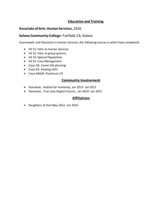 Education and Training
Associate of Arts:HumanServices, 2016
Solano Community College- Fairfield, CA, Solano
Coursework and Education in Human Services, the following classes is what I have completed:
 HS 51: Intro to Human Services
 HS 52: Intro to group process
 HS 53: Special Populations
 HS 55: Case Management
 Coun 50: Career life planning
 Coun 62: Helping skills
 Coun 64A/B: Practicum I/II
Community Involvement
 Volunteer, Habitat for Humanity, Jan 2013- Jan 2015
 Volunteer, True Love Baptist Church, Jan 2010- Jan 2015
Affiliations
 Daughters of Zion May 2012- Jan 2016
 