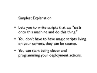 Simplest Explanation

• Lets you to write scripts that say "ssh
  onto this machine and do this thing."
• You don't have to have magic scripts living
  on your servers, they can be source.
• You can start being clever, and
  programming your deployment actions.
 