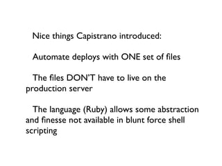 Nice things Capistrano introduced:


 Automate deploys with ONE set of ﬁles


 The ﬁles DON’T have to live on the
production server


 The language (Ruby) allows some abstraction
and ﬁnesse not available in blunt force shell
scripting
 