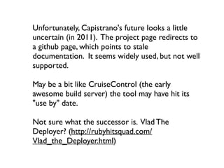 Unfortunately, Capistrano's future looks a little
uncertain (in 2011). The project page redirects to
a github page, which points to stale
documentation. It seems widely used, but not well
supported.

May be a bit like CruiseControl (the early
awesome build server) the tool may have hit its
"use by" date.

Not sure what the successor is. Vlad The
Deployer? (http://rubyhitsquad.com/
Vlad_the_Deployer.html)
 
