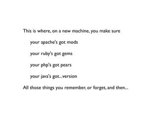 This is where, on a new machine, you make sure


   your apache's got mods


   your ruby's got gems


   your php's got pears


   your java's got...version

All those things you remember, or forget, and then...
 