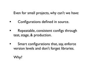 Even for small projects, why can't we have:

• 
 Conﬁgurations deﬁned in source.
• 
 Repeatable, consistent conﬁgs through
  test, stage, & production.

• 
 Smart conﬁgurations that, say, enforce
  version levels and don't forget libraries.

  Why?
 