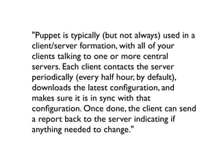 "Puppet is typically (but not always) used in a
client/server formation, with all of your
clients talking to one or more central
servers. Each client contacts the server
periodically (every half hour, by default),
downloads the latest conﬁguration, and
makes sure it is in sync with that
conﬁguration. Once done, the client can send
a report back to the server indicating if
anything needed to change."
 