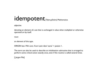 idempotent                             |ˈīdemˌpōtənt| Mathematics

adjective

denoting an element of a set that is unchanged in value when multiplied or otherwise
operated on by itself.

noun

an element of this type.

ORIGIN late 19th cent.: from Latin idem ‘same’ + potent 1 .

The term can also be used to describe an initialisation subroutine that is arranged to
perform some critical action exactly once, even if the routine is called several times.

[ Jargon File]
 