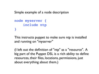 Simple example of a node description

node myserver {
    include ntp
}

This instructs puppet to make sure ntp is installed
and running on "myserver"

(I left out the deﬁnition of "ntp" as a "resource". A
big part of the Puppet DSL is a rich ability to deﬁne
resources, their ﬁles, locations, permissions, just
about everything about them.)
 