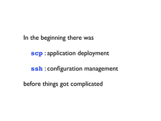 In the beginning there was


 scp : application deployment


 ssh : conﬁguration management

before things got complicated
 
