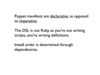 Puppet manifests are declarative, as opposed
to imperative.

The DSL is not Ruby, as you're not writing
scripts, you're writing deﬁnitions.

Install order is determined through
dependencies.
 
