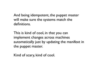 And being idempotent, the puppet master
will make sure the systems match the
deﬁnitions.

This is kind of cool, in that you can
implement changes across machines
automatically just by updating the manifext in
the puppet master.

Kind of scary, kind of cool.
 