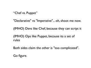 “Chef vs. Puppet”

"Declarative" vs "Imperative"... oh, shoot me now.

(IMHO) Devs like Chef, because they can script it

(IMHO) Ops like Puppet, because its a set of
rules

Both sides claim the other is "too complicated".

Go ﬁgure.
 