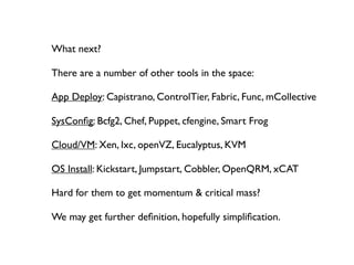 What next?

There are a number of other tools in the space:

App Deploy: Capistrano, ControlTier, Fabric, Func, mCollective

SysConﬁg: Bcfg2, Chef, Puppet, cfengine, Smart Frog

Cloud/VM: Xen, Ixc, openVZ, Eucalyptus, KVM

OS Install: Kickstart, Jumpstart, Cobbler, OpenQRM, xCAT

Hard for them to get momentum & critical mass?

We may get further deﬁnition, hopefully simpliﬁcation.
 