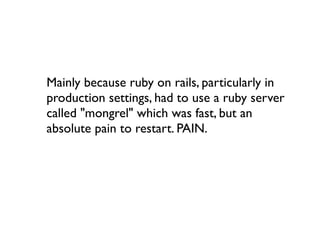 Mainly because ruby on rails, particularly in
production settings, had to use a ruby server
called "mongrel" which was fast, but an
absolute pain to restart. PAIN.
 