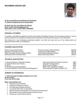 MUHAMMAD ARSHAD AZIZ
Sr.Accountant/Accountant/Account Assistant
11 years of experience as an Accountant
On Work Visa (Can Join Within One Month)
Email: sardar.arshad.aziz@gmail.com
Abdu Dhabi, U.A.E, Cell No: 00971-554430507
_________________________________________________________________________________________________
PERSONAL STATEMENT
A confident, multi-skilled & capable Accountant with excellent knowledge of finance and accounting procedures. I have a
previous experience in corporate accounting and small business accounting with two years of U.A.E experience.
Now looking for a new challenging accountancy position, one which will make best use of my existing skills and
experience & also further my development.
_________________________________________________________________________________________________
ACADEMIC QUALIFICATION
M.B.A in Accounting & Finance Preston University of Kohat Pakistan 2008-09
Bachelor of Commerce (B.Com) University of Punjab Pakistan. 1997-98
Higher Secondary School Certificate (HSSC) Federal Board Islamabad, Pakistan 1995-96
Secondary School Certificate (SSC) Mirpur Board Azad Kashmir 1992-93
_________________________________________________________________________________________________
TECHNICAL QUALIFICATION
1). Advance Diploma in Computer Sciences Super tech Institute of Computer Sciences 2000
2). Oracle Financial User Training Fauji Soft Training Systems 2006
3). IELTS British Council, Pakistan 2009
4). Quick Book Accounting Software Bahria Town, Rawalpindi, Pakistan 2011
5). Aconex Software for Online Document Management Gulf Landscape & Irrigation Systems LLC 2015
_________________________________________________________________________________________________
SUMMARY OF EXPERIENCES
1. Gulf Landscape & Irrigation Systems LLC, U.A.E
As Accountant
From June 2015 to date
Major responsibilities are:-
• Preparing of journal entries.
• Preparing of Cheques,Vouchers.
• Complete general ledger operations.
• To maintain Petty Cash on Daily Basis.
• Monthly closings and preparation of monthly financial statements.
• Reconciliation and maintaining balance sheet accounts.
• Drawing up monthly financial reports.
Page 1/3
 