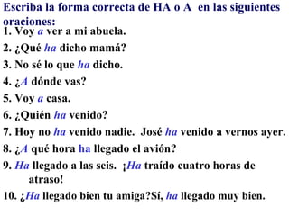 Escriba la forma correcta de HA o A en las siguientes
oraciones:
1. Voy a ver a mi abuela.
2. ¿Qué ha dicho mamá?
3. No sé lo que ha dicho.
4. ¿A dónde vas?
5. Voy a casa.
6. ¿Quién ha venido?
7. Hoy no ha venido nadie. José ha venido a vernos ayer.
8. ¿A qué hora ha llegado el avión?
9. Ha llegado a las seis. ¡Ha traído cuatro horas de
     atraso!
10. ¿Ha llegado bien tu amiga?Sí, ha llegado muy bien.
 