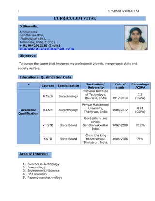 1 SHARMILADURAIRAJ
CURRICULUM VITAE
D.Sharmila,
Amman silks,
Gandharvakottai,
Pudhukottai (dis),
Tamilnadu, India-613301.
+ 91 9842912182 (India)
sharmiladurairaj@gmail.com
Objective
To pursue the career that improves my professional growth, interpersonal skills and
society welfare.
Educational Qualification Data
- Courses Specialisation
Institution/
University
Year of
study
Percentage
/CGPA
Academic
Qualification
M.Tech Biotechnology
National Institute
of Technology,
Rourkela, India 2012-2014
7.5
(CGPA)
B.Tech Biotechnology
Periyar Maniammai
University,
Thanjavur, India
2008-2012
8.74
(CGPA)
XII STD State Board
Govt.girls hr.sec
school,
Gandharvakkottai,
India.
2007-2008 80.2%
X STD State Board
Christ the king
hr.sec school,
Thanjavur, India.
2005-2006 77%
Area of Interest:
1. Bioprocess Technology
2. Immunology
3. Environmental Science
4. DNA forensics
5. Recombinant technology
 