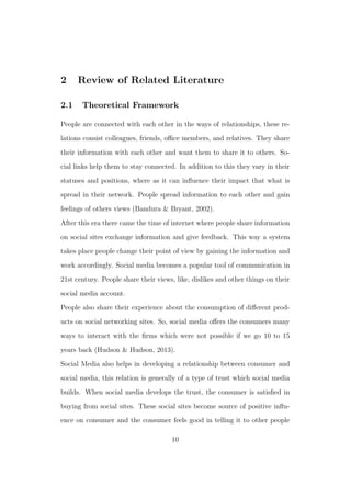 2 Review of Related Literature
2.1 Theoretical Framework
People are connected with each other in the ways of relationships, these re-
lations consist colleagues, friends, oﬃce members, and relatives. They share
their information with each other and want them to share it to others. So-
cial links help them to stay connected. In addition to this they vary in their
statuses and positions, where as it can inﬂuence their impact that what is
spread in their network. People spread information to each other and gain
feelings of others views (Bandura & Bryant, 2002).
After this era there came the time of internet where people share information
on social sites exchange information and give feedback. This way a system
takes place people change their point of view by gaining the information and
work accordingly. Social media becomes a popular tool of communication in
21st century. People share their views, like, dislikes and other things on their
social media account.
People also share their experience about the consumption of diﬀerent prod-
ucts on social networking sites. So, social media oﬀers the consumers many
ways to interact with the ﬁrms which were not possible if we go 10 to 15
years back (Hudson & Hudson, 2013).
Social Media also helps in developing a relationship between consumer and
social media, this relation is generally of a type of trust which social media
builds. When social media develops the trust, the consumer is satisﬁed in
buying from social sites. These social sites become source of positive inﬂu-
ence on consumer and the consumer feels good in telling it to other people
10
 
