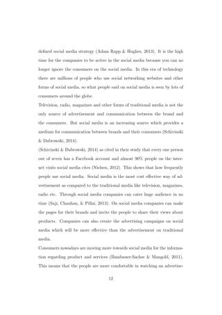 deﬁned social media strategy (Adam Rapp & Hughes, 2013). It is the high
time for the companies to be active in the social media because you can no
longer ignore the consumers on the social media. In this era of technology
there are millions of people who use social networking websites and other
forms of social media, so what people said on social media is seen by lots of
consumers around the globe.
Television, radio, magazines and other forms of traditional media is not the
only source of advertisement and communication between the brand and
the consumers. But social media is an increasing source which provides a
medium for communication between brands and their consumers (Schivinski
& Dabrowski, 2014).
(Schivinski & Dabrowski, 2014) as cited in their study that every one person
out of seven has a Facebook account and almost 90% people on the inter-
net visits social media cites (Nielsen, 2012). This shows that how frequently
people use social media. Social media is the most cost eﬀective way of ad-
vertisement as compared to the traditional media like television, magazines,
radio etc. Through social media companies can cater huge audience in no
time (Saji, Chauhan, & Pillai, 2013). On social media companies can make
the pages for their brands and invite the people to share their views about
products. Companies can also create the advertising campaigns on social
media which will be more eﬀective than the advertisement on traditional
media.
Consumers nowadays are moving more towards social media for the informa-
tion regarding product and services (Bambauer-Sachse & Mangold, 2011).
This means that the people are more comfortable in watching an advertise-
12
 