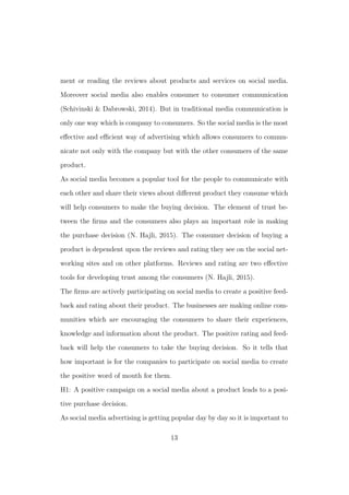 ment or reading the reviews about products and services on social media.
Moreover social media also enables consumer to consumer communication
(Schivinski & Dabrowski, 2014). But in traditional media communication is
only one way which is company to consumers. So the social media is the most
eﬀective and eﬃcient way of advertising which allows consumers to commu-
nicate not only with the company but with the other consumers of the same
product.
As social media becomes a popular tool for the people to communicate with
each other and share their views about diﬀerent product they consume which
will help consumers to make the buying decision. The element of trust be-
tween the ﬁrms and the consumers also plays an important role in making
the purchase decision (N. Hajli, 2015). The consumer decision of buying a
product is dependent upon the reviews and rating they see on the social net-
working sites and on other platforms. Reviews and rating are two eﬀective
tools for developing trust among the consumers (N. Hajli, 2015).
The ﬁrms are actively participating on social media to create a positive feed-
back and rating about their product. The businesses are making online com-
munities which are encouraging the consumers to share their experiences,
knowledge and information about the product. The positive rating and feed-
back will help the consumers to take the buying decision. So it tells that
how important is for the companies to participate on social media to create
the positive word of mouth for them.
H1: A positive campaign on a social media about a product leads to a posi-
tive purchase decision.
As social media advertising is getting popular day by day so it is important to
13
 