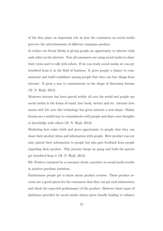 of the ﬁrm plays an important role in how the consumers on social media
perceive the advertisements of diﬀerent companys product.
In todays era Social Media is giving people an opportunity to interact with
each other on the internet. Now all consumers are using social media to share
their views and to talk with others. If we can study social media we can get
beneﬁted from it in the ﬁeld of business. It gives people a chance to com-
municate and build conﬁdence among people that they can buy things from
internet. It gives a way to communicate in the shape of discussion forums
(M. N. Hajli, 2013).
Moreover internet has been spread widely all over the world and people use
social media in the forms of email, face book, twitter and etc. internet here
means web 2.0, now this technology has given internet a new shape. Online
forums are a useful way to communicate with people and share your thoughts
or knowledge with others (M. N. Hajli, 2013).
Marketing here takes birth and gives opportunity to people that they can
share their product ideas and information with people. Here product can not
only spread their information to people but also gets feedback from people
regarding their product. This practice keeps on going and both the parties
get beneﬁted from it (M. N. Hajli, 2013).
H3: Positive comment by a consumer about a product on social media results
in positive purchase intention.
Furthermore people get to know about product reviews. These product re-
views are a good option for the consumers that they can get each information
and check the expected performance of the product. However these types of
platforms provided by social media always gives beneﬁt leading to reliance
15
 
