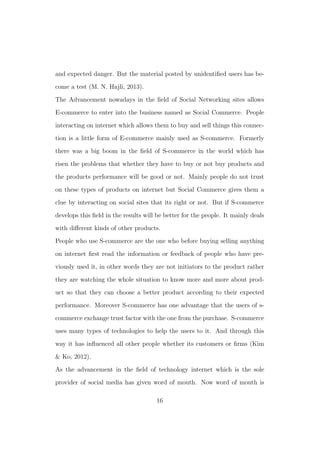 and expected danger. But the material posted by unidentiﬁed users has be-
come a test (M. N. Hajli, 2013).
The Advancement nowadays in the ﬁeld of Social Networking sites allows
E-commerce to enter into the business named as Social Commerce. People
interacting on internet which allows them to buy and sell things this connec-
tion is a little form of E-commerce mainly used as S-commerce. Formerly
there was a big boom in the ﬁeld of S-commerce in the world which has
risen the problems that whether they have to buy or not buy products and
the products performance will be good or not. Mainly people do not trust
on these types of products on internet but Social Commerce gives them a
clue by interacting on social sites that its right or not. But if S-commerce
develops this ﬁeld in the results will be better for the people. It mainly deals
with diﬀerent kinds of other products.
People who use S-commerce are the one who before buying selling anything
on internet ﬁrst read the information or feedback of people who have pre-
viously used it, in other words they are not initiators to the product rather
they are watching the whole situation to know more and more about prod-
uct so that they can choose a better product according to their expected
performance. Moreover S-commerce has one advantage that the users of s-
commerce exchange trust factor with the one from the purchase. S-commerce
uses many types of technologies to help the users to it. And through this
way it has inﬂuenced all other people whether its customers or ﬁrms (Kim
& Ko, 2012).
As the advancement in the ﬁeld of technology internet which is the sole
provider of social media has given word of mouth. Now word of mouth is
16
 