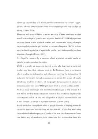 advantage or main key of it which provides communication channel to peo-
ple and informs them more and more about anything which may be right or
wrong (Urdan, 2013).
There are both types of WOM or rather we call it EWOM electronic word of
mouth in the shape of positive and negative. Positive EWOM helps product
to image better in the minds of product and increase the buying of people
regarding that particular product but in the case of negative EWOM it dam-
ages the brand reputation of a particular product and it changes the purchase
intention of people (Urdan, 2013).
H4: Negative comment by a consumer about a product on social media re-
sults in negative purchase intention.
WOM is generally an impact or force of people who have used a particular
product and gave their opinions about it. In this phase there is one person
who is sending the information and others are receiving the information. It
inﬂuences the people through communication within the groups of family
friends and relatives or others. By the peoples increasing use of internet as
a communicator and sales WOM gets more trust of people (Urdan, 2013).
As it has many advantages so it has many disadvantages as well because it is
now widely used by many companies so now it has practically implanted in
the corporate sector. It tells two things that it impacts the consumers and
it also changes the image of a particular brand (Urdan, 2013).
Social media has changed the mind of people in terms of buying process in
the recent years and the way they see the product. While they were using
the traditional selection process of products but now they have come to know
that better way of purchasing is to research or ﬁnd information about the
17
 