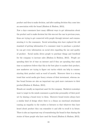 product and then to make decision, and after making decision they come into
an association with the brand (Hudson & Hudson, 2013).
Now a days consumers have many diﬀerent ways to get information about
the product and to make decision but this was not the case in previous years,
ﬁrms are trying to get connected with people through internet and commu-
nicating it to the consumers. Social networking sites have replaced the old
standard of getting information if a consumer want to purchase a product
he can get every information on social sites regarding the use and quality
of product. Social media drives people to purchase things and beneﬁcial
for the company to increase sales (Hudson & Hudson, 2013). People are
spending their lot of time on internet and if they are spending that much
time so marketers believe that this is the best place to market their product,
now marketers are trying to ﬁgure out tactics which can help in commu-
nicating their product such as word of mouth. Moreover there is a strong
trend that social media give heavy returns of their investment, whereas on-
line brand forums are also an important way grab more customers to their
product(Hudson & Hudson, 2013).
Brands are usually an important asset for the company. Marketers nowadays
want to target in the minds consumers a particular personality of their prod-
uct by sharing a brand story to them. Moreover brand stories always have
a similar kind of design where there is a climax an emotional attachment
causing an empathy to the readers or listeners so that whatever they have
heard about product they can remember it and able to recall it in future.
There is also an important way of remembering the brand is that sharing the
stories of those people who have used the brand (Hudson & Hudson, 2013).
18
 