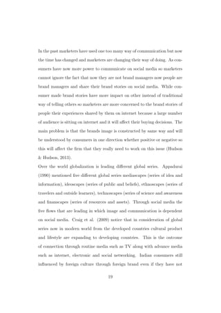 In the past marketers have used one too many way of communication but now
the time has changed and marketers are changing their way of doing. As con-
sumers have now more power to communicate on social media so marketers
cannot ignore the fact that now they are not brand managers now people are
brand managers and share their brand stories on social media. While con-
sumer made brand stories have more impact on other instead of traditional
way of telling others so marketers are more concerned to the brand stories of
people their experiences shared by them on internet because a large number
of audience is sitting on internet and it will aﬀect their buying decisions. The
main problem is that the brands image is constructed by same way and will
be understood by consumers in one direction whether positive or negative so
this will aﬀect the ﬁrm that they really need to work on this issue (Hudson
& Hudson, 2013).
Over the world globalization is leading diﬀerent global series. Appadurai
(1990) mentioned ﬁve diﬀerent global series mediascapes (series of idea and
information), ideoscapes (series of public and beliefs), ethnoscapes (series of
travelers and outside learners), technoscapes (series of science and awareness
and ﬁnanscapes (series of resources and assets). Through social media the
ﬁve ﬂows that are leading in which image and communication is dependent
on social media. Craig et al. (2009) notice that in consideration of global
series now in modern world from the developed countries cultural product
and lifestyle are expanding to developing countries. This is the outcome
of connection through routine media such as TV along with advance media
such as internet, electronic and social networking. Indian consumers still
inﬂuenced by foreign culture through foreign brand even if they have not
19
 