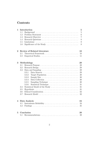 Contents
1 Introduction 5
1.1 Background . . . . . . . . . . . . . . . . . . . . . . . . . . . . 5
1.2 Problem Statement . . . . . . . . . . . . . . . . . . . . . . . . 6
1.3 Research Objective . . . . . . . . . . . . . . . . . . . . . . . . 7
1.4 Research Questions . . . . . . . . . . . . . . . . . . . . . . . . 8
1.5 Limitations . . . . . . . . . . . . . . . . . . . . . . . . . . . . 8
1.6 Signiﬁcance of the Study . . . . . . . . . . . . . . . . . . . . . 8
2 Review of Related Literature 10
2.1 Theoretical Framework . . . . . . . . . . . . . . . . . . . . . . 10
2.2 Emperical Studies . . . . . . . . . . . . . . . . . . . . . . . . . 11
3 Methodology 29
3.1 Research Purpose . . . . . . . . . . . . . . . . . . . . . . . . . 29
3.2 Research Design . . . . . . . . . . . . . . . . . . . . . . . . . . 29
3.3 Data and Sampling . . . . . . . . . . . . . . . . . . . . . . . . 29
3.3.1 Data Sources . . . . . . . . . . . . . . . . . . . . . . . 29
3.3.2 Target Population . . . . . . . . . . . . . . . . . . . . . 30
3.3.3 Sample Size . . . . . . . . . . . . . . . . . . . . . . . . 30
3.3.4 Data Collection . . . . . . . . . . . . . . . . . . . . . . 30
3.3.5 Sampling Technique . . . . . . . . . . . . . . . . . . . 30
3.3.6 Statistical Technique . . . . . . . . . . . . . . . . . . . 31
3.4 Statistical Model of the Study . . . . . . . . . . . . . . . . . . 31
3.5 Hypothesis . . . . . . . . . . . . . . . . . . . . . . . . . . . . . 31
3.6 Ethical Consideration . . . . . . . . . . . . . . . . . . . . . . . 32
3.7 Research Model . . . . . . . . . . . . . . . . . . . . . . . . . . 32
4 Data Analysis 34
4.1 Instruments Reliability . . . . . . . . . . . . . . . . . . . . . . 34
4.2 Findings . . . . . . . . . . . . . . . . . . . . . . . . . . . . . . 35
5 Conclusion 39
5.1 Recommendations . . . . . . . . . . . . . . . . . . . . . . . . . 39
2
 