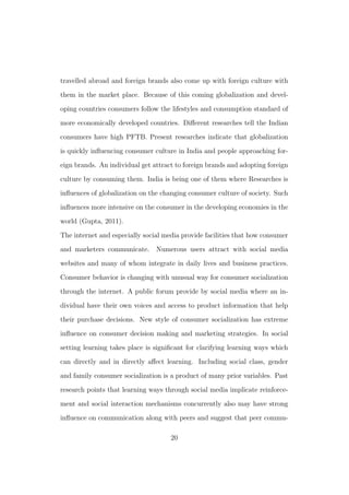travelled abroad and foreign brands also come up with foreign culture with
them in the market place. Because of this coming globalization and devel-
oping countries consumers follow the lifestyles and consumption standard of
more economically developed countries. Diﬀerent researches tell the Indian
consumers have high PFTB. Present researches indicate that globalization
is quickly inﬂuencing consumer culture in India and people approaching for-
eign brands. An individual get attract to foreign brands and adopting foreign
culture by consuming them. India is being one of them where Researches is
inﬂuences of globalization on the changing consumer culture of society. Such
inﬂuences more intensive on the consumer in the developing economies in the
world (Gupta, 2011).
The internet and especially social media provide facilities that how consumer
and marketers communicate. Numerous users attract with social media
websites and many of whom integrate in daily lives and business practices.
Consumer behavior is changing with unusual way for consumer socialization
through the internet. A public forum provide by social media where an in-
dividual have their own voices and access to product information that help
their purchase decisions. New style of consumer socialization has extreme
inﬂuence on consumer decision making and marketing strategies. In social
setting learning takes place is signiﬁcant for clarifying learning ways which
can directly and in directly aﬀect learning. Including social class, gender
and family consumer socialization is a product of many prior variables. Past
research points that learning ways through social media implicate reinforce-
ment and social interaction mechanisms concurrently also may have strong
inﬂuence on communication along with peers and suggest that peer commu-
20
 