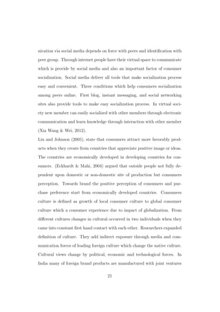 nication via social media depends on force with peers and identiﬁcation with
peer group. Through internet people have their virtual space to communicate
which is provide by social media and also an important factor of consumer
socialization. Social media deliver all tools that make socialization process
easy and convenient. Three conditions which help consumers socialization
among peers online. First blog, instant messaging, and social networking
sites also provide tools to make easy socialization process. In virtual soci-
ety new member can easily socialized with other members through electronic
communication and learn knowledge through interaction with other member
(Xia Wang & Wei, 2012).
Liu and Johnson (2005), state that consumers attract more favorably prod-
ucts when they create from countries that appreciate positive image or ideas.
The countries are economically developed in developing countries for con-
sumers. (Eckhardt & Mahi, 2004) argued that outside people not fully de-
pendent upon domestic or non-domestic site of production but consumers
perception. Towards brand the positive perception of consumers and pur-
chase preference start from economically developed countries. Consumers
culture is deﬁned as growth of local consumer culture to global consumer
culture which a consumer experience due to impact of globalization. From
diﬀerent cultures changes in cultural occurred in two individuals when they
came into constant ﬁrst hand contact with each other. Researchers expanded
deﬁnition of culture. They add indirect exposure through media and com-
munication forces of leading foreign culture which change the native culture.
Cultural views change by political, economic and technological forces. In
India many of foreign brand products are manufactured with joint ventures
21
 