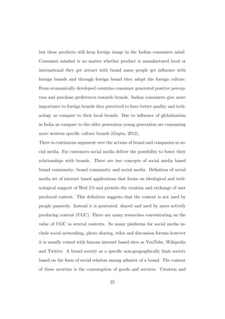 but these products still keep foreign image in the Indian consumers mind.
Consumer mindset is no matter whether product is manufactured local or
international they get attract with brand name people get inﬂuence with
foreign brands and through foreign brand they adopt the foreign culture.
From economically developed countries consumer generated positive percep-
tion and purchase preferences towards brands. Indian consumers give more
importance to foreign brands they perceived to have better quality and tech-
nology as compare to their local brands. Due to inﬂuence of globalization
in India as compare to the older generation young generation are consuming
more western speciﬁc culture brands (Gupta, 2012).
There is continuous argument over the actions of brand and companies in so-
cial media. For customers social media deliver the possibility to foster their
relationships with brands. There are two concepts of social media based
brand community; brand community and social media. Deﬁnition of social
media set of internet based applications that forms on ideological and tech-
nological support of Wed 2.0 and permits the creation and exchange of user
produced content. This deﬁnition suggests that the content is not used by
people passively. Instead it is generated, shared and used by users actively
producing content (UGC). There are many researches concentrating on the
value of UGC in several contexts. So many platforms for social media in-
clude social networking, photo sharing, wikis and discussion forums however
it is usually coined with famous internet based sites as YouTube, Wikipedia
and Twitter. A brand society as a speciﬁc non-geographically limit society
based on the form of social relation among admirer of a brand. The context
of these societies is the consumption of goods and services. Creation and
22
 