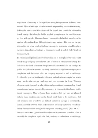 negotiation of meaning is the signiﬁcant thing being common in brand com-
munity. More advantages brand communities providing information sharing,
linking the history and the culture of the brand, and positively inﬂuencing
brand loyalty. Social media fulﬁlls need of belongingness by providing con-
nection with people. Moreover brand communities help their members with
sharing information from diﬀerent sources and values. Also provide the op-
portunities for being touch with loyal customers. Increasing brand loyalty is
the most important advantage of companies which is called Holy Grail for
business (?, ?).
To communicate product or service information to their prospective and build
brand-image company use diﬀerent kind of media in oﬀensive marketing. So-
cial media in which consumer complaints and dissatisfaction are brought to
public noticed and witnessed by many consumers companies managing such
complaints and discontent eﬀect on company reputation and brand image.
Social media provide platform for oﬀensive and defensive strategies but at the
same time its also provide challenges and opportunities for ﬁrms. Through
oﬀensive marketing such as advertising and promotion companies show brand
strengths and values presented to consumers in communication brand to the
target consumers. May be brand have weakness but they are not planned
to have those weakness and surely do not want them to be publicized. But
still weakness and or defects are diﬃcult to hide in the age of social media.
Command shift between ﬁrms and consumer naturally inﬂuences brand con-
sumer communication along with companies branding eﬀorts (Xia, 2013).
In social media two typical reactions observed to consumer criticism. One is
to avoid the complaint reject the ﬂaw, and try to defend the brand image,
23
 
