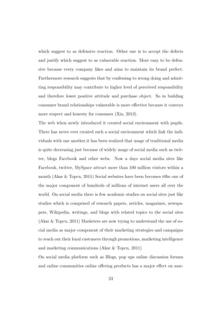 which suggest to as defensive reaction. Other one is to accept the defects
and justify which suggest to as vulnerable reaction. More easy to be defen-
sive because every company likes and aims to maintain its brand perfect.
Furthermore research suggests that by confessing to wrong doing and admit-
ting responsibility may contribute to higher level of perceived responsibility
and therefore lower positive attitude and purchase object. So in building
consumer brand relationships vulnerable is more eﬀective because it conveys
more respect and honesty for consumer (Xia, 2013).
The web when newly introduced it created social environment with pupils.
There has never ever created such a social environment which link the indi-
viduals with one another.it has been realized that usage of traditional media
is quite decreasing just because of widely usage of social media such as twit-
ter, blogs Facebook and other webs. Now a days social media sites like
Facebook, twitter, MySpace attract more than 100 million visitors within a
month (Akar & Topcu, 2011) Social websites have been becomes t0he one of
the major component of hundreds of millions of internet users all over the
world. On social media there is few academic studies on social sites just like
studies which is comprised of research papers, articles, magazines, newspa-
pers, Wikipedia, writings, and blogs with related topics to the social sites
(Akar & Topcu, 2011) Marketers are now trying to understand the use of so-
cial media as major component of their marketing strategies and campaigns
to reach out their loyal customers through promotions, marketing intelligence
and marketing communications (Akar & Topcu, 2011)
On social media platform such as Blogs, pop ups online discussion forums
and online communities online oﬀering products has a major eﬀect on mar-
24
 