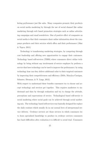 keting performance just like sales. Many companies promote their products
on social media marketing by through the use of social channel like online
marketing through web based promotion strategies such as online advertis-
ing campaigns and email newsletters. One of positive eﬀect of companies on
social media is that their consumers share online information about the com-
panys products and their services which oﬀers and their performance (Akar
& Topcu, 2011)
Technology is transforming marketing strategies, by competing through
cost leadership and oﬀering new opportunities to engage their customers.
Technology based self-services (TBSS) where consumers direct utilize tech-
nology by being without any involvement of service employee by perform a
service that how technology can be used to improve the performance, by using
technology how can they deliver additional value to their targeted customers
by improving their competitiveness and eﬃciency (Dibb, Marylyn Carrigan,
Schuster, Drennan, & N. Lings, 2013).
With respect to understand these beneﬁts consumers try to choose and ac-
cept technology and services get together. This requires marketers to un-
derstand and then by through realization and try to change the attitude,
perceptions and expectations of service. Technological based self-service is
social marketing where social goals can be achieved through social market-
ing mix. The technology based self-services was basically designed for replace
the daily routines which usually do in our normal lives of interpersonal ser-
vice delivery. Credence services are those services in which consumers try
to learn specialized knowledge to produce in credence services consumers
face hard diﬃculties after evaluation it is diﬃcult to avoid trial. Consumers
25
 