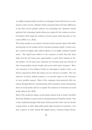 are highly interpersonally involved in technology based self-services as com-
pared to other services. Despite of that consumers know the basic diﬀerences
in the other service product delivery via technology but consumers mostly
preferred the technology based self-services option for the credence services.
Consumers while using the credence services means achieving goals or out-
comes (Dibb et al., 2013).
The luxury market is now almost reached at their maturity phase with solely
growing fame in the market and its customers growing rapidly. Luxury mar-
ket is based on highly value added industry on its highly valuable branded
assets. The rapid boom reﬂects in the countries of south Asia like china
India and the rest bring more opportunities to grow their business in lav-
ish markets. In the past most customers are becomes loyal just because of
their strong fashion luxury brands and secure their loyal customers. How-
ever entrances of new fashion brands in extravagance market create a cut
throat competition which also impact on new entrance on market. The core
objective of luxury fashion industry is to provide values to the customers
in every possible manner. Most of the companies interconnected with cus-
tomers through eﬀective communication with consumers, luxury brands keep
focus on social media and try to capture the attention of customers on social
media (Kim & Ko, 2012).
Most of the marketers using a social media channel such as twitter YouTube
Facebook MySpace is good tools of running business of fashion brands. Now
a days traditional designer like Louis Vuitton provides their own live broad-
casting videos on their blogs which grabs high attention of consumers. Lets
have a glance on other brands like Ralph Lauren, Channel, Donna Karan,
26
 
