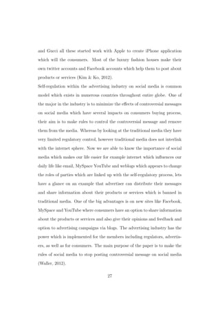 and Gucci all these started work with Apple to create iPhone application
which will the consumers. Most of the luxury fashion houses make their
own twitter accounts and Facebook accounts which help them to post about
products or services (Kim & Ko, 2012).
Self-regulation within the advertising industry on social media is common
model which exists in numerous countries throughout entire globe. One of
the major in the industry is to minimize the eﬀects of controversial messages
on social media which have several impacts on consumers buying process,
their aim is to make rules to control the controversial message and remove
them from the media. Whereas by looking at the traditional media they have
very limited regulatory control, however traditional media does not interlink
with the internet sphere. Now we are able to know the importance of social
media which makes our life easier for example internet which inﬂuences our
daily life like email, MySpace YouTube and weblogs which appears to change
the roles of parties which are linked up with the self-regulatory process, lets
have a glance on an example that advertiser can distribute their messages
and share information about their products or services which is banned in
traditional media. One of the big advantages is on new sites like Facebook,
MySpace and YouTube where consumers have an option to share information
about the products or services and also give their opinions and feedback and
option to advertising campaigns via blogs. The advertising industry has the
power which is implemented for the members including regulators, advertis-
ers, as well as for consumers. The main purpose of the paper is to make the
rules of social media to stop posting controversial message on social media
(Waller, 2012).
27
 