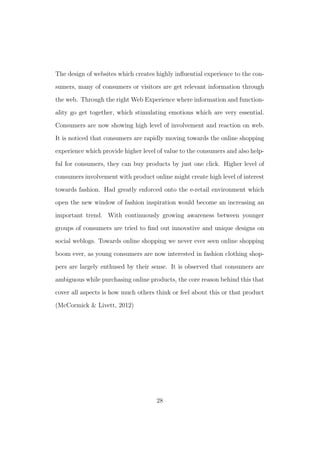 The design of websites which creates highly inﬂuential experience to the con-
sumers, many of consumers or visitors are get relevant information through
the web. Through the right Web Experience where information and function-
ality go get together, which stimulating emotions which are very essential.
Consumers are now showing high level of involvement and reaction on web.
It is noticed that consumers are rapidly moving towards the online shopping
experience which provide higher level of value to the consumers and also help-
ful for consumers, they can buy products by just one click. Higher level of
consumers involvement with product online might create high level of interest
towards fashion. Had greatly enforced onto the e-retail environment which
open the new window of fashion inspiration would become an increasing an
important trend. With continuously growing awareness between younger
groups of consumers are tried to ﬁnd out innovative and unique designs on
social weblogs. Towards online shopping we never ever seen online shopping
boom ever, as young consumers are now interested in fashion clothing shop-
pers are largely enthused by their sense. It is observed that consumers are
ambiguous while purchasing online products, the core reason behind this that
cover all aspects is how much others think or feel about this or that product
(McCormick & Livett, 2012)
28
 