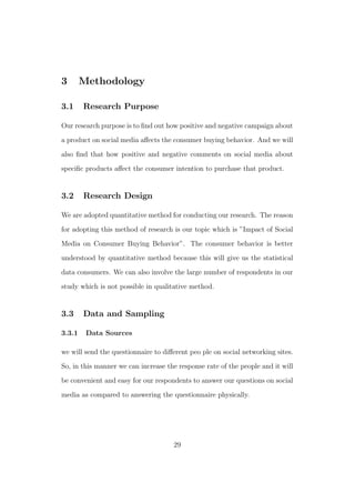 3 Methodology
3.1 Research Purpose
Our research purpose is to ﬁnd out how positive and negative campaign about
a product on social media aﬀects the consumer buying behavior. And we will
also ﬁnd that how positive and negative comments on social media about
speciﬁc products aﬀect the consumer intention to purchase that product.
3.2 Research Design
We are adopted quantitative method for conducting our research. The reason
for adopting this method of research is our topic which is ”Impact of Social
Media on Consumer Buying Behavior”. The consumer behavior is better
understood by quantitative method because this will give us the statistical
data consumers. We can also involve the large number of respondents in our
study which is not possible in qualitative method.
3.3 Data and Sampling
3.3.1 Data Sources
we will send the questionnaire to diﬀerent peo ple on social networking sites.
So, in this manner we can increase the response rate of the people and it will
be convenient and easy for our respondents to answer our questions on social
media as compared to answering the questionnaire physically.
29
 