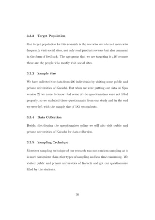 3.3.2 Target Population
Our target population for this research is the one who are internet users who
frequently visit social sites, not only read product reviews but also comment
in the form of feedback. The age group that we are targeting is ¿18 because
these are the people who mostly visit social sites.
3.3.3 Sample Size
We have collected the data from 200 individuals by visiting some public and
private universities of Karachi. But when we were putting our data on Spss
version 22 we came to know that some of the questionnaires were not ﬁlled
properly, so we excluded those questionnaire from our study and in the end
we were left with the sample size of 183 respondents.
3.3.4 Data Collection
Beside, distributing the questionnaires online we will also visit public and
private universities of Karachi for data collection.
3.3.5 Sampling Technique
Moreover sampling technique of our research was non random sampling as it
is more convenient than other types of sampling and less time consuming. We
visited public and private universities of Karachi and got our questionnaire
ﬁlled by the students.
30
 