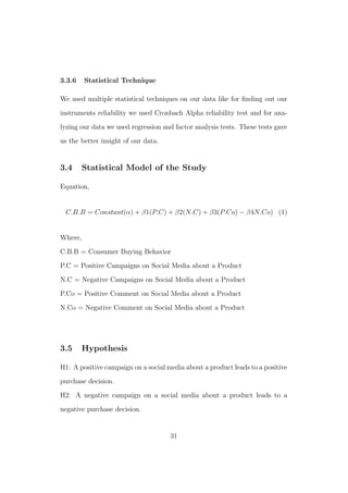 3.3.6 Statistical Technique
We used multiple statistical techniques on our data like for ﬁnding out our
instruments reliability we used Cronbach Alpha reliability test and for ana-
lyzing our data we used regression and factor analysis tests. These tests gave
us the better insight of our data.
3.4 Statistical Model of the Study
Equation,
C.B.B = Constant(α) + β1(P.C) + β2(N.C) + β3(P.Co) − β4N.Co) (1)
Where,
C.B.B = Consumer Buying Behavior
P.C = Positive Campaigns on Social Media about a Product
N.C = Negative Campaigns on Social Media about a Product
P.Co = Positive Comment on Social Media about a Product
N.Co = Negative Comment on Social Media about a Product
3.5 Hypothesis
H1: A positive campaign on a social media about a product leads to a positive
purchase decision.
H2: A negative campaign on a social media about a product leads to a
negative purchase decision.
31
 