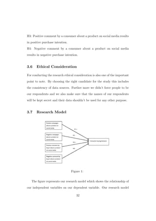 H3: Positive comment by a consumer about a product on social media results
in positive purchase intention.
H4: Negative comment by a consumer about a product on social media
results in negative purchase intention.
3.6 Ethical Consideration
For conducting the research ethical consideration is also one of the important
point to note. By choosing the right candidate for the study this includes
the consistency of data sources. Further more we didn’t force people to be
our respondents and we also make sure that the names of our respondents
will be kept secret and their data shouldn’t be used for any other purpose.
3.7 Research Model
Figure 1:
The ﬁgure represents our research model which shows the relationship of
our independent variables on our dependent variable. Our research model
32
 