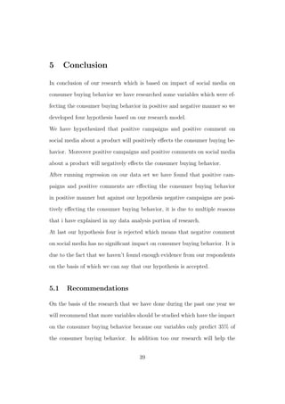 5 Conclusion
In conclusion of our research which is based on impact of social media on
consumer buying behavior we have researched some variables which were ef-
fecting the consumer buying behavior in positive and negative manner so we
developed four hypothesis based on our research model.
We have hypothesized that positive campaigns and positive comment on
social media about a product will positively eﬀects the consumer buying be-
havior. Moreover positive campaigns and positive comments on social media
about a product will negatively eﬀects the consumer buying behavior.
After running regression on our data set we have found that positive cam-
paigns and positive comments are eﬀecting the consumer buying behavior
in positive manner but against our hypothesis negative campaigns are posi-
tively eﬀecting the consumer buying behavior, it is due to multiple reasons
that i have explained in my data analysis portion of research.
At last our hypothesis four is rejected which means that negative comment
on social media has no signiﬁcant impact on consumer buying behavior. It is
due to the fact that we haven’t found enough evidence from our respondents
on the basis of which we can say that our hypothesis is accepted.
5.1 Recommendations
On the basis of the research that we have done during the past one year we
will recommend that more variables should be studied which have the impact
on the consumer buying behavior because our variables only predict 35% of
the consumer buying behavior. In addition too our research will help the
39
 