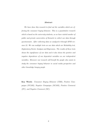 Abstract
We have done this research to ﬁnd out the variables which are ef-
fecting the consumer buying behavior. This is a quantitative research
which is based on the university students, so we have visited number of
public and private universities of Karachi to collect our data through
questionnaire. After collecting data we analyzed it through SPSS ver-
sion 22. We ran multiple tests on our data which are Reliability test,
Exploratory Factor Analysis and Regression. The results of these tests
shows the signiﬁcance of our data and it also shows the positive and
negative dependence of our dependent variables on our independent
variables. Moreover our research will beneﬁt the people who wants to
study the consumer buying behavior in social media perspective and
other knowledge hungry people
Key Words: Consumer Buying Behavior (CBB), Positive Cam-
paigns (PCAM), Negative Campaigns (NCAM), Positive Comment
(PC), and Negative Comment (NC).
4
 