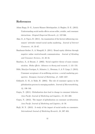 References
Adam Rapp, D. G., Lauren Skinner Beitelspacher, & Hughes, D. E. (2013).
Understanding social media eﬀects across seller, retailer, and consumer
interactions. Original Emperical Research, 41, 547-566.
Akar, E., & Topcu, B. (2011). An examination of the factors inﬂuencing con-
sumers’ attitudes toward social media marketing. Journal of Internet
Commerce, 10, 35–67.
Bambauer-Sachse, S., & Mangold, S. (2011). Brand equity dilution through
negative online word-of-mouth communication. Journal of Retailing
and Consumer Services, 18, 38–45.
Bandura, A., & Bryant, J. (2002). Social cognitive theory of mass commu-
nication. Media eﬀects: Advances in theory and research, 2, 121–153.
Dibb, Marylyn Carrigan, S., Schuster, L., Drennan, J., & N. Lings, I. (2013).
Consumer acceptance of m-wellbeing services: a social marketing per-
spective. European Journal of Marketing, 47, 1439–1457.
Eckhardt, G. M., & Mahi, H. (2004). The role of consumer agency in the
globalization process in emerging markets. Journal of Macromarketing,
24, 136–146.
Gupta, N. (2011). Globalization does lead to change in consumer behavior.
Asia Paciﬁc Journal of Marketing and Logistics, 23, 251–269.
Gupta, N. (2012). The impact of globalization on consumer acculturation.
Asia Paciﬁc Journal of Marketing and Logistics, 41–58.
Hajli, M. N. (2013). A study of the impact of social media on consumers.
International Journal of Marketing Research, 56, 387–404.
41
 