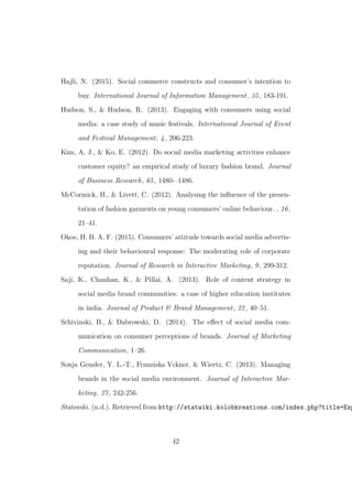 Hajli, N. (2015). Social commerce constructs and consumer’s intention to
buy. International Journal of Information Management, 35, 183-191.
Hudson, S., & Hudson, R. (2013). Engaging with consumers using social
media: a case study of music festivals. International Journal of Event
and Festival Management, 4, 206-223.
Kim, A. J., & Ko, E. (2012). Do social media marketing activities enhance
customer equity? an empirical study of luxury fashion brand. Journal
of Business Research, 65, 1480-–1486.
McCormick, H., & Livett, C. (2012). Analysing the inﬂuence of the presen-
tation of fashion garments on young consumers’ online behaviour. , 16,
21–41.
Okoe, H. B. A. F. (2015). Consumers’ attitude towards social media advertis-
ing and their behavioural response: The moderating role of corporate
reputation. Journal of Research in Interactive Marketing, 9, 299-312.
Saji, K., Chauhan, K., & Pillai, A. (2013). Role of content strategy in
social media brand communities: a case of higher education institutes
in india. Journal of Product & Brand Management, 22, 40–51.
Schivinski, B., & Dabrowski, D. (2014). The eﬀect of social media com-
munication on consumer perceptions of brands. Journal of Marketing
Communication, 1–26.
Sonja Gensler, Y. L.-T., Franziska Vckner, & Wiertz, C. (2013). Managing
brands in the social media environment. Journal of Interactive Mar-
keting, 27, 242-256.
Statswiki. (n.d.). Retrieved from http://statwiki.kolobkreations.com/index.php?title=Exp
42
 