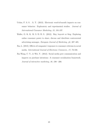 Urdan, F. S. S. . A. T. (2013). Electronic word-of-mouth impacts on con-
sumer behavior: Exploratory and experimental studies. Journal of
International Consumer Marketing, 25, 181-197.
Waller, G. K. K. M. S. D. D. S. (2012). Buy, boycott or blog: Exploring
online consumer power to share, discuss and distribute controversial
advertising messages. European Journal of Marketing, 46, 387–405.
Xia, L. (2013). Eﬀects of companies’ responses to consumer criticism in social
media. International Journal of Electronic Commerce, 17, 73-100.
Xia Wang, C. Y., & Wei, Y. (2012). Social media peer communication and
impacts on purchase intentions: A consumer socialization framework.
Journal of interactive marketing, 26, 198—208.
43
 