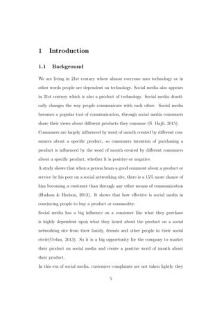 1 Introduction
1.1 Background
We are living in 21st century where almost everyone uses technology or in
other words people are dependent on technology. Social media also appears
in 21st century which is also a product of technology. Social media drasti-
cally changes the way people communicate with each other. Social media
becomes a popular tool of communication, through social media consumers
share their views about diﬀerent products they consume (N. Hajli, 2015).
Consumers are largely inﬂuenced by word of mouth created by diﬀerent con-
sumers about a speciﬁc product, so consumers intention of purchasing a
product is inﬂuenced by the word of mouth created by diﬀerent consumers
about a speciﬁc product, whether it is positive or negative.
A study shows that when a person hears a good comment about a product or
service by his peer on a social networking site, there is a 15% more chance of
him becoming a customer than through any other means of communication
(Hudson & Hudson, 2013). It shows that how eﬀective is social media in
convincing people to buy a product or commodity.
Social media has a big inﬂuence on a consumer like what they purchase
is highly dependent upon what they heard about the product on a social
networking site from their family, friends and other people in their social
circle(Urdan, 2013). So it is a big opportunity for the company to market
their product on social media and create a positive word of mouth about
their product.
In this era of social media, customers complaints are not taken lightly they
5
 