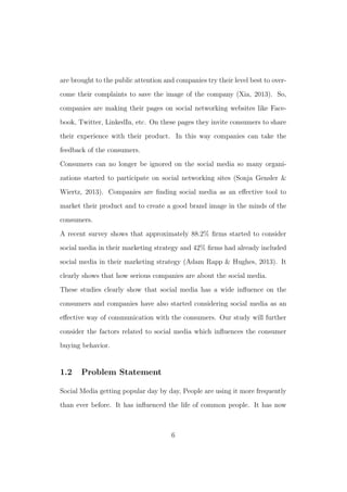 are brought to the public attention and companies try their level best to over-
come their complaints to save the image of the company (Xia, 2013). So,
companies are making their pages on social networking websites like Face-
book, Twitter, LinkedIn, etc. On these pages they invite consumers to share
their experience with their product. In this way companies can take the
feedback of the consumers.
Consumers can no longer be ignored on the social media so many organi-
zations started to participate on social networking sites (Sonja Gensler &
Wiertz, 2013). Companies are ﬁnding social media as an eﬀective tool to
market their product and to create a good brand image in the minds of the
consumers.
A recent survey shows that approximately 88.2% ﬁrms started to consider
social media in their marketing strategy and 42% ﬁrms had already included
social media in their marketing strategy (Adam Rapp & Hughes, 2013). It
clearly shows that how serious companies are about the social media.
These studies clearly show that social media has a wide inﬂuence on the
consumers and companies have also started considering social media as an
eﬀective way of communication with the consumers. Our study will further
consider the factors related to social media which inﬂuences the consumer
buying behavior.
1.2 Problem Statement
Social Media getting popular day by day, People are using it more frequently
than ever before. It has inﬂuenced the life of common people. It has now
6
 